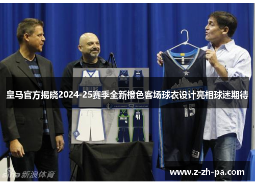 皇马官方揭晓2024-25赛季全新橙色客场球衣设计亮相球迷期待